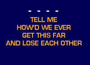 TELL ME
HOWD WE EVER
GET THIS FAR
AND LOSE EACH OTHER