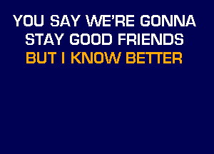 YOU SAY WERE GONNA
STAY GOOD FRIENDS
BUT I KNOW BETTER