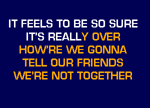 IT FEELS TO BE SO SURE
ITS REALLY OVER
HOWTIE WE GONNA
TELL OUR FRIENDS
WERE NOT TOGETHER