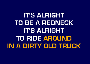 ITS ALRIGHT
TO BE A REDNECK
ITS ALRIGHT
TO RIDE AROUND
IN A DIRTY OLD TRUCK