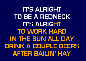 ITS ALRIGHT
TO BE A REDNECK
ITS ALRIGHT
TO WORK HARD
IN THE SUN ALL DAY
DRINK A COUPLE BEERS
AFTER BAILIN' HAY