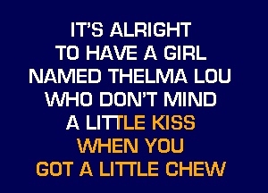 ITS ALRIGHT
TO HAVE A GIRL
NAMED THELMA LOU
WHO DON'T MIND
A LITTLE KISS
WHEN YOU
GOT A LITTLE CHEW