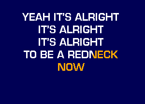 YEAH ITS ALRIGHT
ITS ALRIGHT
ITS ALRIGHT

TO BE A REDNECK

NOW