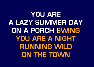 YOU ARE
11 LAZY SUMMER DAY
ON A PORCH SWING
YOU ARE A NIGHT
RUNNING WLD
ON THE TOWN