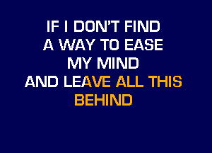 IF I DON'T FIND
A WAY TO EASE
MY MIND

AND LEAVE ALL THIS
BEHIND