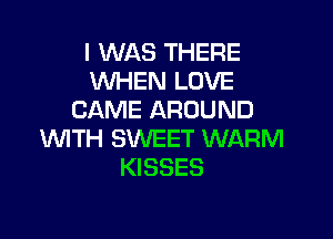 I WAS THERE
WHEN LOVE
CAME AROUND

WITH SWEET WARM
KISSES