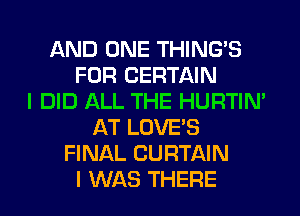 AND ONE THING'S
FOR CERTAIN
I DID ALL THE HURTIN'
AT LOVE'S
FINAL CURTAIN
I WAS THERE