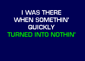 I WAS THERE
WHEN SOMETHIN'
QUICKLY

TURNED INTO NOTHIN'