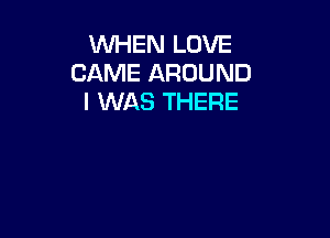 WHEN LOVE
CAME AROUND
I WAS THERE
