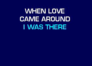 WHEN LOVE
CAME AROUND
I WAS THERE