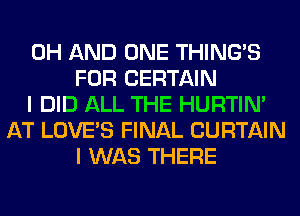 0H AND ONE THING'S
FOR CERTAIN
I DID ALL THE HURTIN'
AT LOVE'S FINAL CURTAIN
I WAS THERE