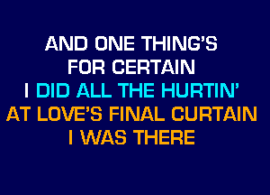 AND ONE THING'S
FOR CERTAIN
I DID ALL THE HURTIN'
AT LOVE'S FINAL CURTAIN
I WAS THERE