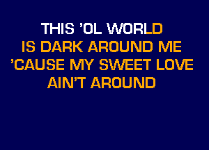 THIS 'OL WORLD
IS DARK AROUND ME
'CAUSE MY SWEET LOVE
AIN'T AROUND