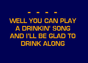 WELL YOU CAN PLAY
A DRINKIM SONG
AND I'LL BE GLAD T0
DRINK ALONG