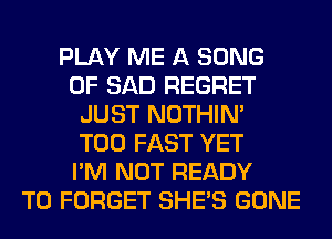 PLAY ME A SONG
0F SAD REGRET
JUST NOTHIN'

T00 FAST YET
I'M NOT READY
TO FORGET SHE'S GONE