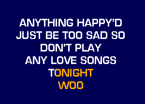 ANYTHING HAPPY'D
JUST BE T00 SAD SO
DOMT PLAY
ANY LOVE SONGS
TONIGHT
W00