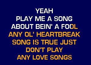 YEAH
PLAY ME A SONG
ABOUT BEIN' A FOOL
ANY OL' HEARTBREAK

SONG IS TRUE JUST
DON'T PLAY
ANY LOVE SONGS