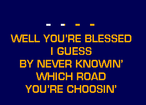 WELL YOU'RE BLESSED
I GUESS
BY NEVER KNOUVIN'
WHICH ROAD
YOU'RE CHOOSIN'