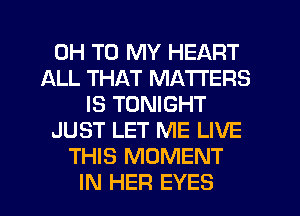 0H TO MY HEART
ALL THAT MATTERS
IS TONIGHT
JUST LET ME LIVE
THIS MOMENT
IN HER EYES