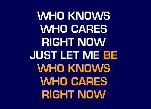 WHO KNOWS
WHO CARES
RIGHT NOW

JUST LET ME BE
VUHO KNOWS
WHO CARES

RIGHT NOW