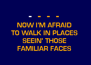 NOW I'M AFRAID
T0 WALK IN PLACES
SEEIN' THOSE
FAMILIAR FACES