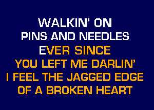 WALKIN' 0N
PINS AND NEEDLES
EVER SINCE
YOU LEFT ME DARLIN'
I FEEL THE JAGGED EDGE
OF A BROKEN HEART