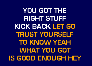 YOU GOT THE
RIGHT STUFF
KICK BACK LET G0
TRUST YOURSELF
TO KNOW YEAH
WHAT YOU GOT
IS GOOD ENOUGH HEY