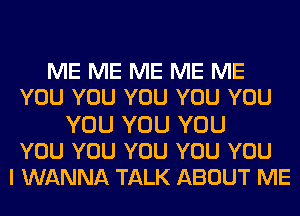 ME ME ME ME ME
YOU YOU YOU YOU YOU
YOU YOU YOU
YOU YOU YOU YOU YOU
I WANNA TALK ABOUT ME
