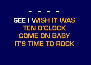 GEE I WISH IT WAS
TEN O'CLDCK
COME ON BABY
IT'S TIME TO ROCK

g