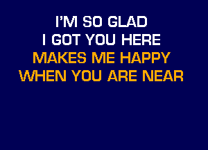 I'M SO GLAD
I GOT YOU HERE
MAKES ME HAPPY
WHEN YOU ARE NEAR