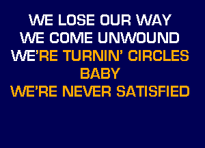 WE LOSE OUR WAY
WE COME UNWOUND
WERE TURNIN' CIRCLES
BABY
WERE NEVER SATISFIED