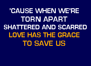 'CAUSE WHEN WERE

TURN APART
SHA'ITERED AND SCARRED

LOVE HAS THE GRACE
TO SAVE US