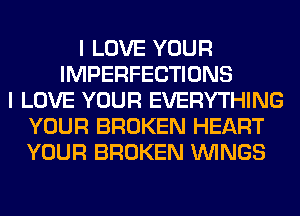 I LOVE YOUR
IMPERFECTIONS
I LOVE YOUR EVERYTHING
YOUR BROKEN HEART
YOUR BROKEN WINGS