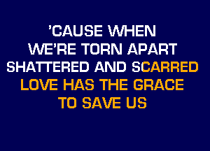 'CAUSE WHEN

WE'RE TURN APART
SHA'ITERED AND SCARRED

LOVE HAS THE GRACE
TO SAVE US