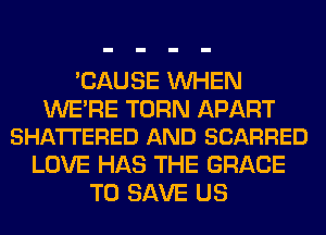 'CAUSE WHEN

WE'RE TURN APART
SHA'ITERED AND SCARRED

LOVE HAS THE GRACE
TO SAVE US