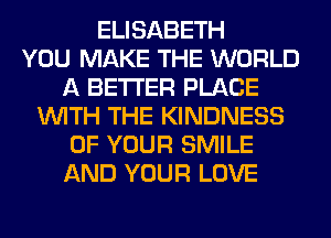 ELISABETH
YOU MAKE THE WORLD
A BETTER PLACE
WITH THE KINDNESS
OF YOUR SMILE
AND YOUR LOVE