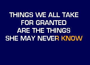 THINGS WE ALL TAKE
FOR GRANTED
ARE THE THINGS
SHE MAY NEVER KNOW