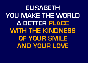 ELISABETH
YOU MAKE THE WORLD
A BETTER PLACE
WITH THE KINDNESS
OF YOUR SMILE
AND YOUR LOVE