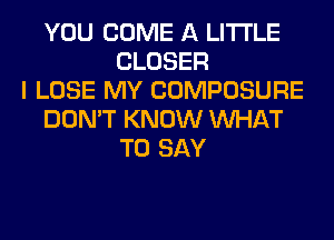 YOU COME A LITTLE
CLOSER
I LOSE MY COMPOSURE
DON'T KNOW WHAT
TO SAY