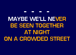 MAYBE WE'LL NEVER
BE SEEN TOGETHER
AT NIGHT
ON A CROWDED STREET