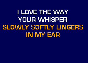 I LOVE THE WAY
YOUR VVHISPER
SLOWLY SOFTLY LINGERS
IN MY EAR