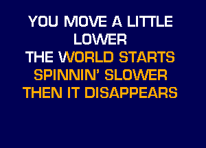 YOU MOVE A LITTLE
LOWER
THE WORLD STARTS
SPINNIM BLOWER
THEN IT DISAPPEARS