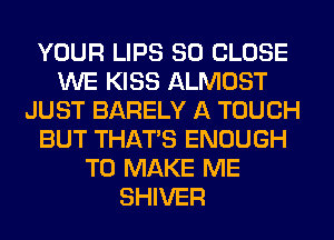 YOUR LIPS SO CLOSE
WE KISS ALMOST
JUST BARELY A TOUCH
BUT THAT'S ENOUGH
TO MAKE ME
SHIVER