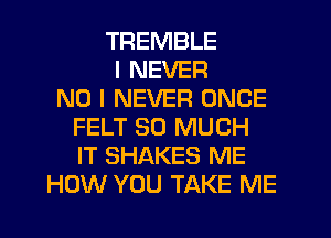 TREMBLE
I NEVER
NO I NEVER ONCE
FELT SO MUCH
IT SHAKES ME
HOW YOU TAKE ME