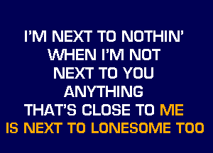 I'M NEXT T0 NOTHIN'
WHEN I'M NOT
NEXT TO YOU
ANYTHING

THATS CLOSE TO ME
IS NEXT T0 LONESOME T00