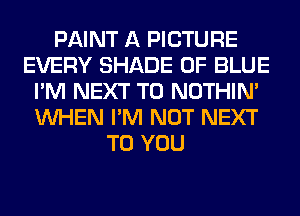 PAINT A PICTURE
EVERY SHADE 0F BLUE
I'M NEXT T0 NOTHIN'
WHEN I'M NOT NEXT
TO YOU