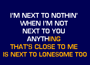 I'M NEXT T0 NOTHIN'
WHEN I'M NOT
NEXT TO YOU
ANYTHING

THATS CLOSE TO ME
IS NEXT T0 LONESOME T00