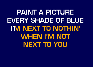 PAINT A PICTURE
EVERY SHADE 0F BLUE
I'M NEXT T0 NOTHIN'
WHEN I'M NOT
NEXT TO YOU