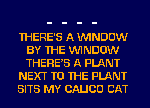 THERES A VVINDDW
BY THE WINDOW
THERE'S A PLANT

NEXT TO THE PLANT

SITS MY CALICO CAT