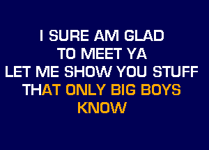 I SURE AM GLAD
TO MEET YA
LET ME SHOW YOU STUFF
THAT ONLY BIG BOYS
KNOW